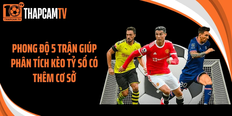 Phong độ 5 trận giúp phân tích kèo tỷ số có thêm cơ sở